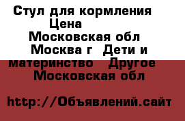 Стул для кормления  › Цена ­ 2 500 - Московская обл., Москва г. Дети и материнство » Другое   . Московская обл.